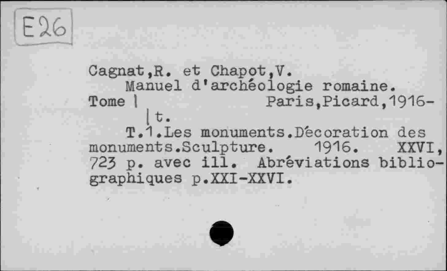 ﻿Cagnat,R. et Chapot,V.
Manuel d’archéologie romaine.
Tome I	Paris,Picard, 19"16-
[t. T.I.Les monuments.Décoration des monuments.Sculpture.	19^6. XXVI
723 p. avec ill. Abréviations biblio graphiques p.XXI-XXVI.